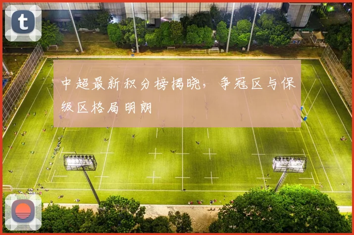 中超最新积分榜揭晓,争冠区与保级区格局明朗