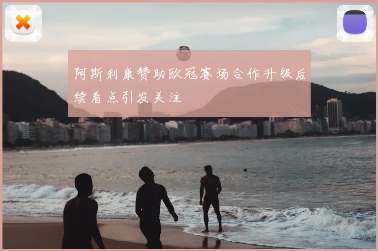 阿斯利康赞助欧冠赛场合作升级后续看点引发关注
