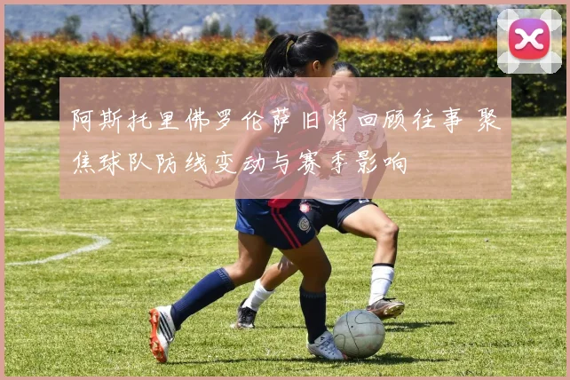 阿斯托里佛罗伦萨旧将回顾往事 聚焦球队防线变动与赛季影响