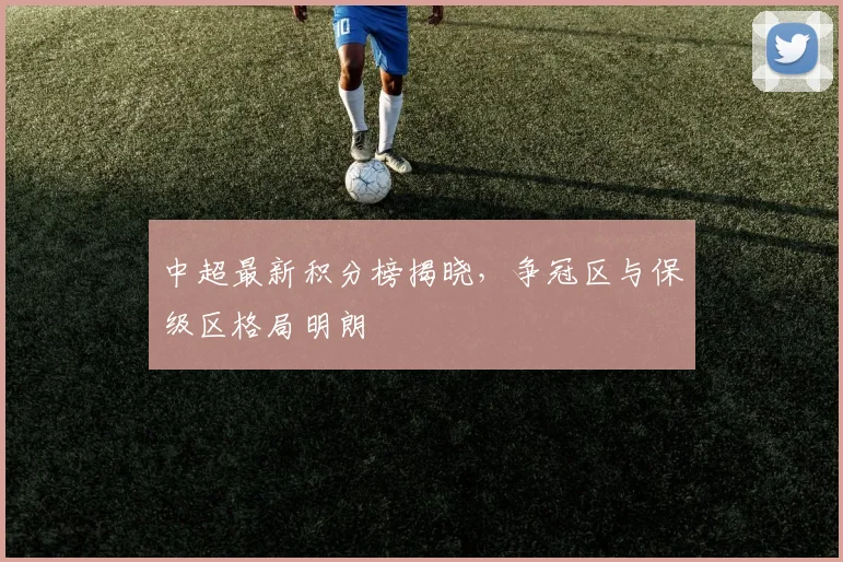 中超最新积分榜揭晓,争冠区与保级区格局明朗