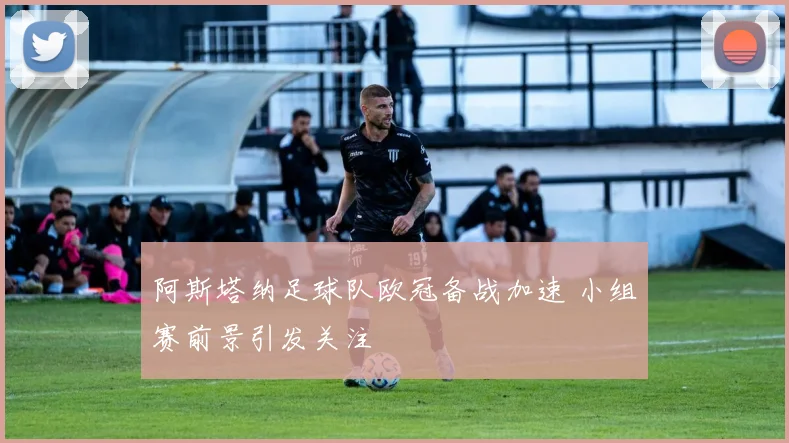 阿斯塔纳足球队欧冠备战加速 小组赛前景引发关注