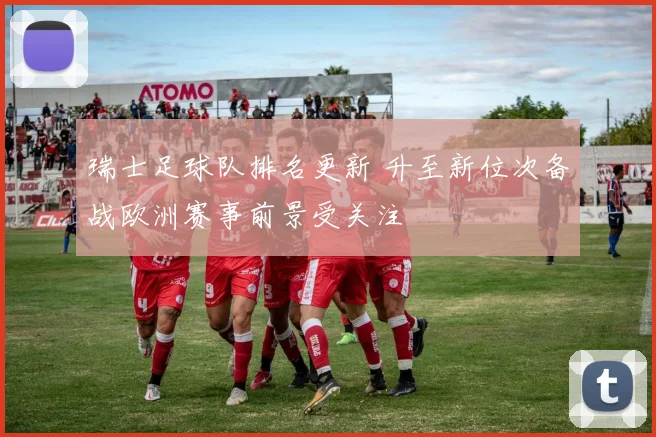 瑞士足球队排名更新 升至新位次备战欧洲赛事前景受关注