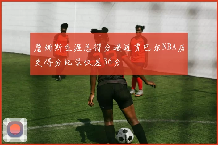 詹姆斯生涯总得分逼近贾巴尔NBA历史得分纪录仅差36分