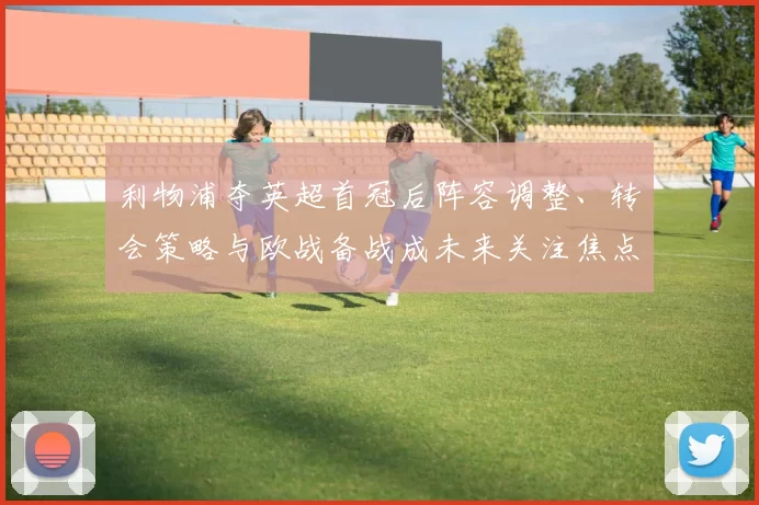 利物浦夺英超首冠后阵容调整、转会策略与欧战备战成未来关注焦点