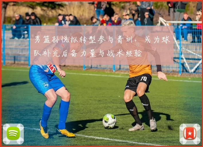 男篮孙悦拟转型参与青训，或为球队补充后备力量与战术经验