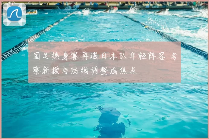 国足热身赛再遇日本队年轻阵容 考察新援与防线调整成焦点