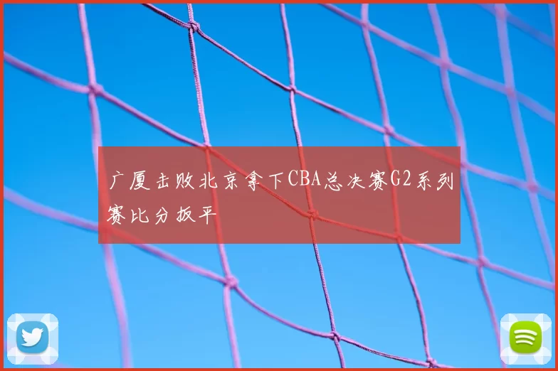 广厦击败北京拿下CBA总决赛G2系列赛比分扳平