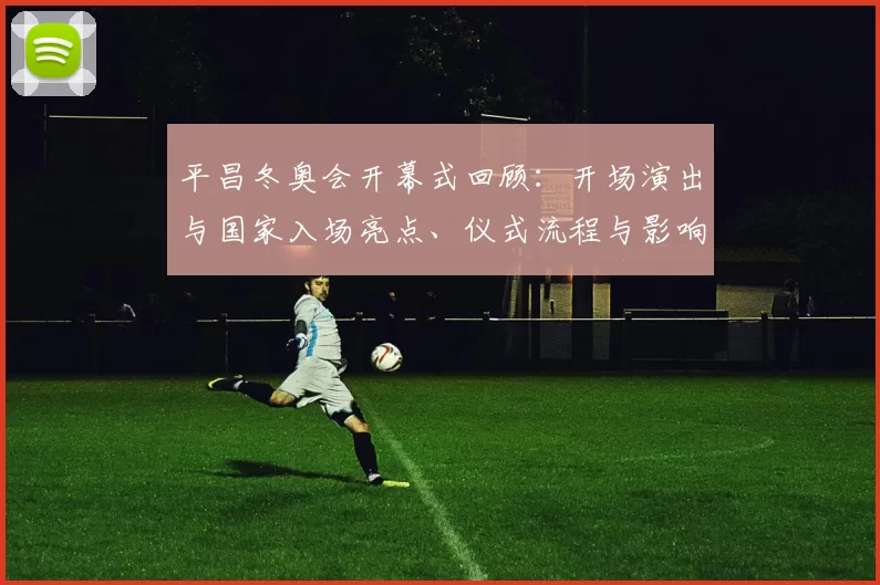 平昌冬奥会开幕式回顾：开场演出与国家入场亮点、仪式流程与影响