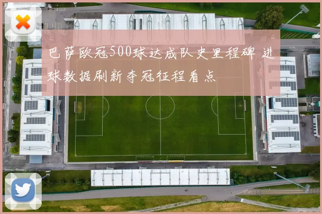巴萨欧冠500球达成队史里程碑 进球数据刷新夺冠征程看点