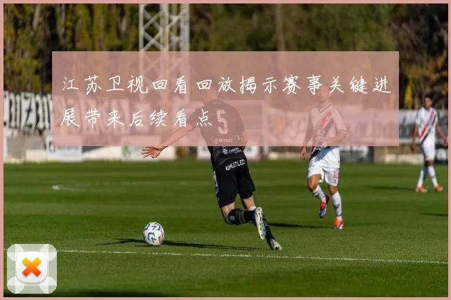 江苏卫视回看回放揭示赛事关键进展带来后续看点