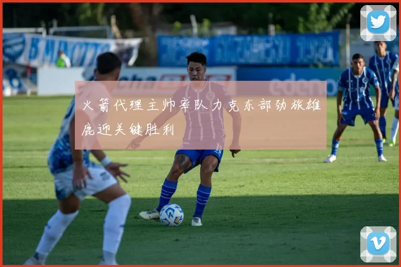 火箭代理主帅率队力克东部劲旅雄鹿迎关键胜利