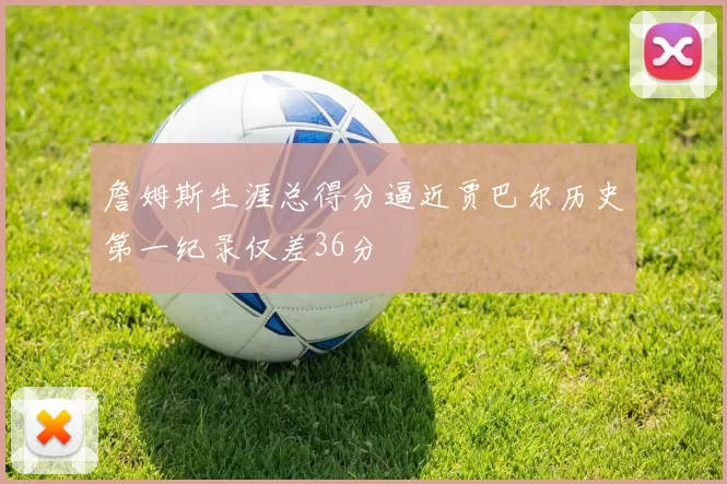 詹姆斯生涯总得分逼近贾巴尔历史第一纪录仅差36分