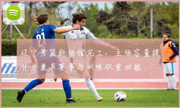 辽宁男篮新场馆完工，主场容量提升并兼具赛事与训练双重功能