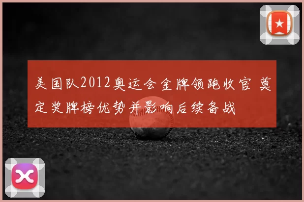 美国队2012奥运会金牌领跑收官 奠定奖牌榜优势并影响后续备战