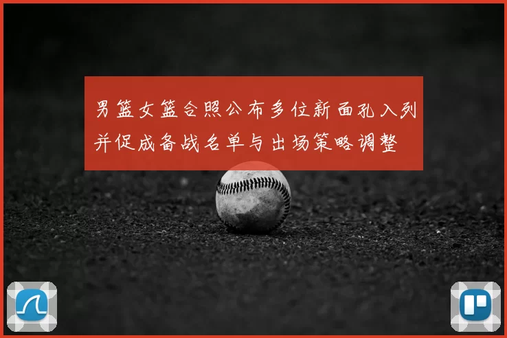 男篮女篮合照公布多位新面孔入列并促成备战名单与出场策略调整