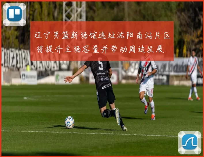 辽宁男篮新场馆选址沈阳南站片区 将提升主场容量并带动周边发展