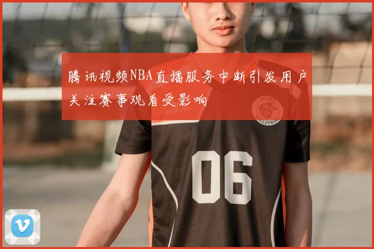 腾讯视频NBA直播服务中断引发用户关注赛事观看受影响