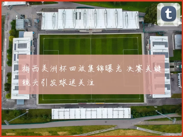 梅西美洲杯回放集锦曝光 决赛关键镜头引发球迷关注