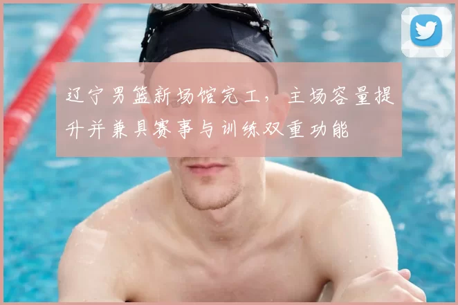 辽宁男篮新场馆完工，主场容量提升并兼具赛事与训练双重功能