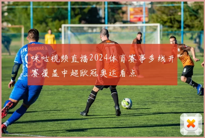 咪咕视频直播2024体育赛事多线开赛覆盖中超欧冠奥运看点