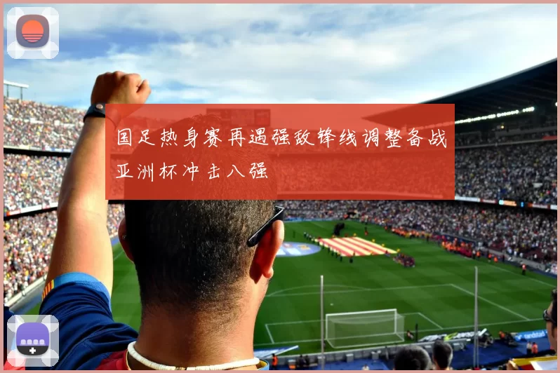 国足热身赛再遇强敌锋线调整备战亚洲杯冲击八强