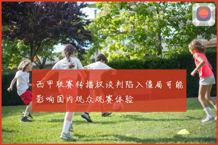 西甲联赛转播权谈判陷入僵局可能影响国内观众观赛体验