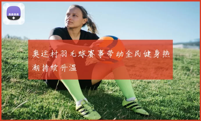 奥运村羽毛球赛事带动全民健身热潮持续升温