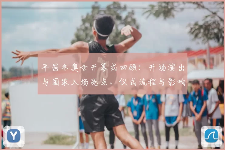 平昌冬奥会开幕式回顾：开场演出与国家入场亮点、仪式流程与影响