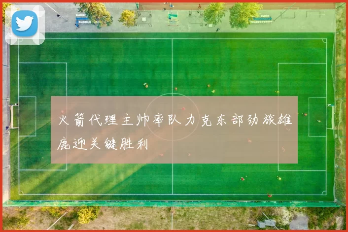 火箭代理主帅率队力克东部劲旅雄鹿迎关键胜利