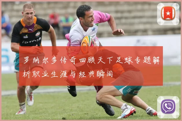 罗纳尔多传奇回顾天下足球专题解析职业生涯与经典瞬间