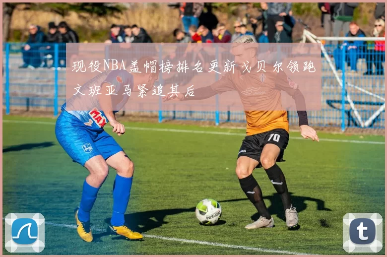 现役NBA盖帽榜排名更新戈贝尔领跑文班亚马紧追其后