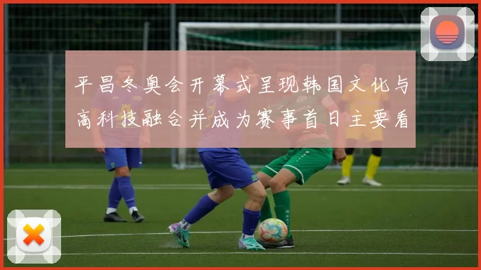 平昌冬奥会开幕式呈现韩国文化与高科技融合并成为赛事首日主要看点