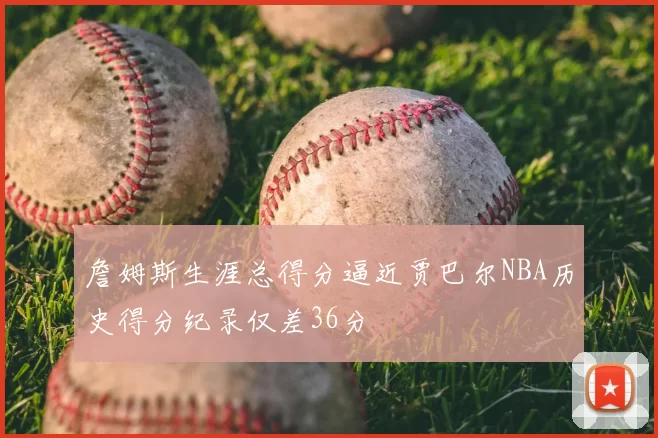 詹姆斯生涯总得分逼近贾巴尔NBA历史得分纪录仅差36分