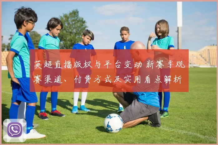 英超直播版权与平台变动 新赛季观赛渠道、付费方式及实用看点解析