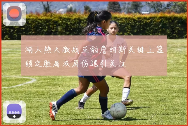 湖人热火激战正酣詹姆斯关键上篮锁定胜局浓眉伤退引关注