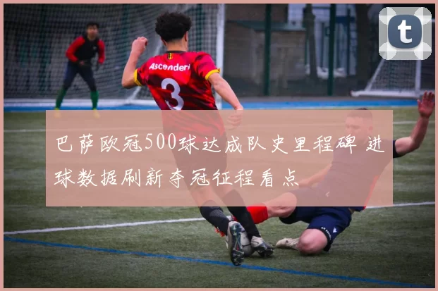 巴萨欧冠500球达成队史里程碑 进球数据刷新夺冠征程看点