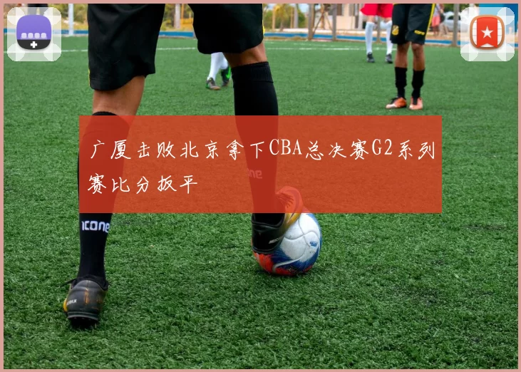 广厦击败北京拿下CBA总决赛G2系列赛比分扳平