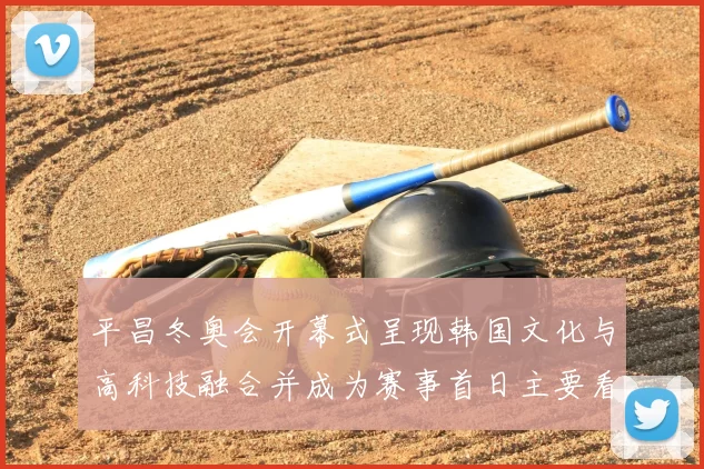 平昌冬奥会开幕式呈现韩国文化与高科技融合并成为赛事首日主要看点