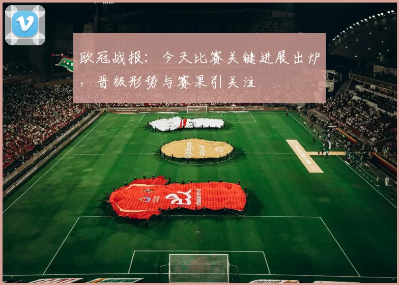 欧冠战报：今天比赛关键进展出炉，晋级形势与赛果引关注